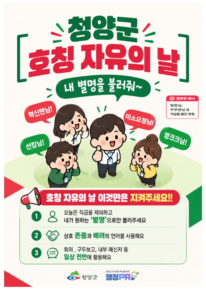 청양군 호칭 자유의 날. 내 별명을 불러줘~ 혁신맨님! 미소요정님! 영크크님! 선킹님! 잘못된 예시 : 팀장님, 주무관님 등 직급을 붙인 호칭. 호칭 자유의 날 이것만은 지켜주세요!! 오늘은 직급을 제외하고 내가 원하는 별명으로만 불러주세요. 상호 존중과 배려의 언어를 사용해요. 회의, 구두보고, 내부 메신저 등 일상 전반에 활용해요. 청양군 조직문화 혁신을 위한 행정PRO. 청양군.