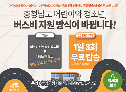 어린이와 청소년 버스비 지원방식이 2025년부터 1일 3회까지 무료탑승 방식으로 바뀝니다!
충청남도 어린이와 청소년, 버스비 지원 방식이 바뀝니다!
기존 : 버스비 먼저 충전 후 사용 > 다음달에 환급(매달 환급, 몹시 번거로운!)
2025년부터 : 1일 3회 무료탑승 *4회부터는 유료탑승
문의 : 청양군청 사회적경제과 (940-2425)
청양군
자세히보기