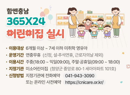힘쎈충남 365X24 어린이집 실시
(이용대상) 6개월 이상 ~ 7세 이하 미취학 영유아
(운영기간) 연중무휴(신정, 설·추석연휴, 근로자의날 제외)
(이용시간) 주중(18:00 ~ 익일09:00), 주말·공휴일(09:00 ~ 18:00)
(지정기관) 미소어린이집(청양군 중앙로 80-1 세아아파트 101호)
(신청방법) 지정기관에 전화예약(☎ 041-943-3090) 또는 온라인 사전예약(https://cnicare.or.kr/)