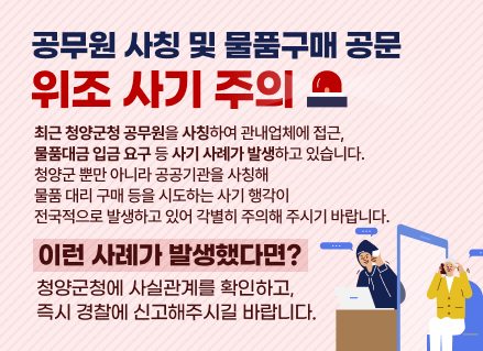공무원 사칭 및 물품구매 공문 

                                              위조 사기 주의 

                       최근 청양군청 공무원을 사칭하여 관내업체에 접근,

                   물품대금 입금 요구 등 사기 사례가 발생하고 있습니다. 

                                청양군 뿐만 아니라 공공기관을 사칭해 

                             물품 대리 구매 등을 시도하는 사기 행각이

                     전국적으로 발생하고 있어 각별히 주의해 주시기 바랍니다.

                                       이런 사례가 발생했다면?

          - 청양군청에 사실관계를 확인하고 즉시 경찰에 신고해주시길 바랍니다.