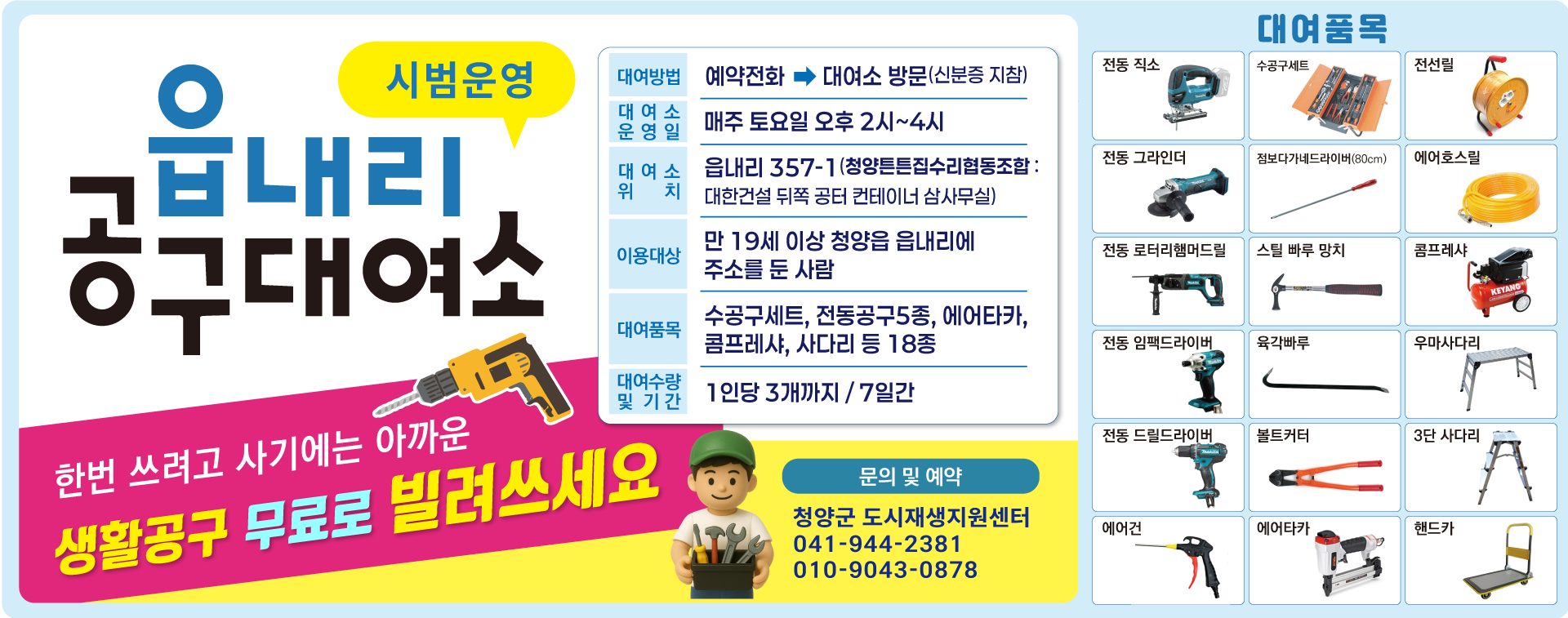 읍내리 공구대여소 시범운영.
한번 쓰려고 사기에는 아까운 생활공구 무료로 빌려쓰세요.
대여방법 : 예약전화 → 대여소 방문(신분증 지참)
대여소 운영일 : 매주 토요일 오후2시~4시
대여소 위치 : 읍내리 357-1 (청양튼튼집수리협동조합 : 대한건설 뒤쪽 공터 컨테이너 삼사무실)
이용대상 : 만 19세 이상 청양읍 읍내리에 주소를 둔 사람
대여품목 : 수공구세트, 전통공구5종, 에어타카, 콤프레샤, 사다리 등 18종
대여수량 및 기간 : 1인당 3개까지 / 7일간
문의 및 예약 : 청양군 도시재생지원센터 (041-944-2381, 010-9043-0878)
대여품목 : 전동 직소, 수공구세트, 전선릴, 전동 그라인더, 점보다가네드라이버(80cm), 에어호스릴, 전동 로터리햄머드릴, 스틸 빠루 망치, 콤프레샤, 전동 임팩드라이버, 육각빠루, 우마사다리, 전동 드릴드라이버, 볼트커터, 3단 사다리, 에어건, 에어타카, 핸드카