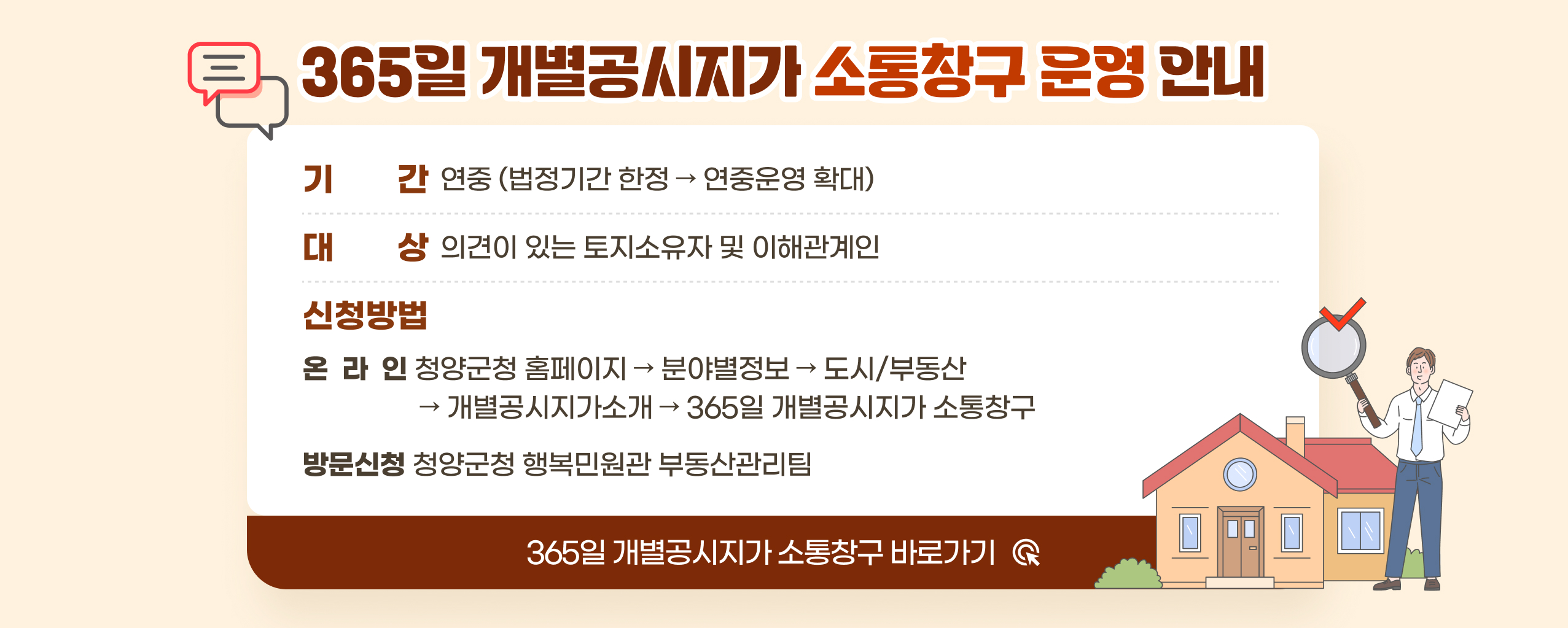365일 개별공시지가 소통창구 운영 안내
기 간 연중 (법정기간 한정 → 연중운영 확대)
대 상 의견이 있는 토지소유자 및 이해관계인
신청방법
온라인 청양군청 홈페이지 분야별정보 도시/부동산 개별공시지가소개 365일 개별공시지가 소통창구
방문신청 청양군청 행복민원관 부동산관리팀
365일 개별공시지가 소통창구 바로가기