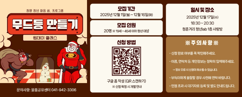 청양 청년 마음 쉼, 프로그램 무드등 만들기 원데이 클래스
모집기간 : 2025년 12월 1일(월) ~ 12월 16일(화)
모집인원 : 20명. 19세~45세 이하 청년 대상
신청 방법 : 구글 폼 작성 (QR 스캔하기) 신청 확정 시 개별 안내 https://m.site.naver.com/1Wyqb
일시 및 장소 : 2025년 12월 17일 (수) 18:30 ~ 20:30 청춘거리 청년lab 1층 사랑방
주의사항 : 신청 완료 여부를 꼭 확인해주세요. 이름, 연락처 등 개인정보는 정확히 입력해주세요. 정보 오류 신청이 취소될 수 있습니다.
부득이하게 불참할 경우 사진에 연락 바랍니다.
인원 초과 시 대기자로 등록 및 별도 안내드립니다.
문의사항 : 물품공유센터 041-942-3306