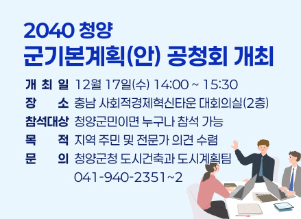2040 청양 군기본계획(안) 공청회 개최
 개 최 일: 12월 17일(수) 14:00 ~ 15:30 
 장    소: 충남 사회적경제혁신타운 대회의실(2층)
 참석대상: 청양군민이면 누구나 참석 가능
 목    적: 지역 주민 및 전문가 의견 수렴
 문    의: 청양군청 도시건축과 도시계획팀(041-940-2351~2)