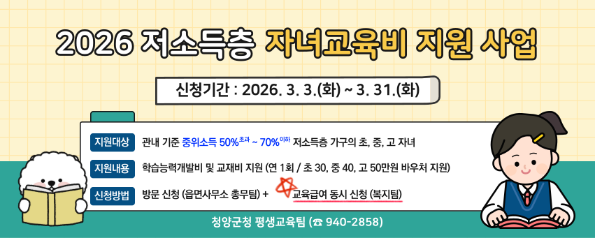 2026년 저소득층 자녀교육비 지원 사업
신청기간: 2026. 3. 3.(화) ~ 3. 31.(화)
지원대상 관내 기준 중위소득 50% 초과 ~ 70% 이하 저소득층 가구의 초·중·고 자녀
지원내용 학습능력개발비 및 교재비 지원(연 1회/ 초 30, 중 40, 고 50만원 바우처 지원)
신청방법 방문 신청(읍면사무소 총무팀) + 교육급여 동시 신청(복지팀)
청양군청 평생교육팀(940-2858)
