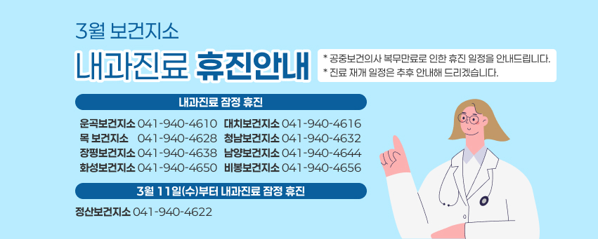 3월 보건지소
내과진료 휴진안내
* 공중보건의사 복무만료로 인한 휴진 일정을 안내드립니다.
* 진료 재개 일정은 추후 안내해 드리겠습니다.
내과진료 잠정 휴진
  운곡보건지소 041-940-4610   대치보건지소 041-940-4616   목 보건지소    041-940-4628   청남보건지소 041-940-4632   장평보건지소 041-940-4638   남양보건지소 041-940-4644   화성보건지소 041-940-4650   비봉보건지소 041-940-4656
3월 11일(수)부터 내과진료 잠정 휴진
정산보건지소 041-940-4622