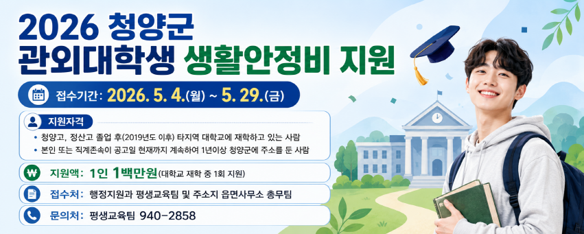 2026 청양군 관외대학생 생활안정비 지원
접수기간: 2026. 5. 4.(월) ~ 5. 29.(금)
지원자격 
청양고, 정산고 졸업 후(2019년도 이후) 타지역 대학교에 재학하고 있는 사람
본인 또는 직계존속이 공고일 현재까지 계속하여 1년이상 청양군에 주소를 둔 사람
지원액 1인 1백만원(대학교 재학 중 1회 지원)
접수처 행정지원과 평생교육팀 및 주소지 읍면사무소 총무팀
문의처 평생교육팀 940-2858