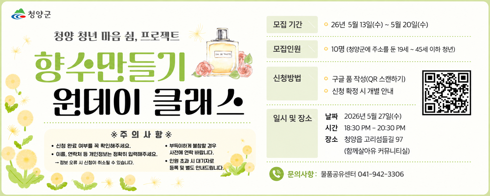 청양 청년 마음 쉼, 프로젝트
향수만들기 원데이 클래스
모집기간 26년 5월 13일(수) ~ 5월 20일(수)
모집인원 10명(청양군에 주소를 둔 19세 ~ 45세 이하 청년)
신청방법 구글 폼 작성(QR스캔하기) 신청 확정 시 개별 안내
일시 및 장소
날짜 2026년 5월 27일(수) 시간 18:30 ~ 20:30 장소 청양읍 고리섬들길 97(함께살아유 커뮤니티실)
주의사항
신청 완료 여부를 꼭 확인해주세요
이름, 연락처 등 개인정보는 정확히 입력해주세요 정보 오류 시 신청이 취소될 수 있습니다.
부득이하게 불참할 경우, 사전에 연락 바랍니다.
인원 초과 시 대기자로 등록 및 별도 안내드립니다.
문의사항 물품공유센터 041-942-3306