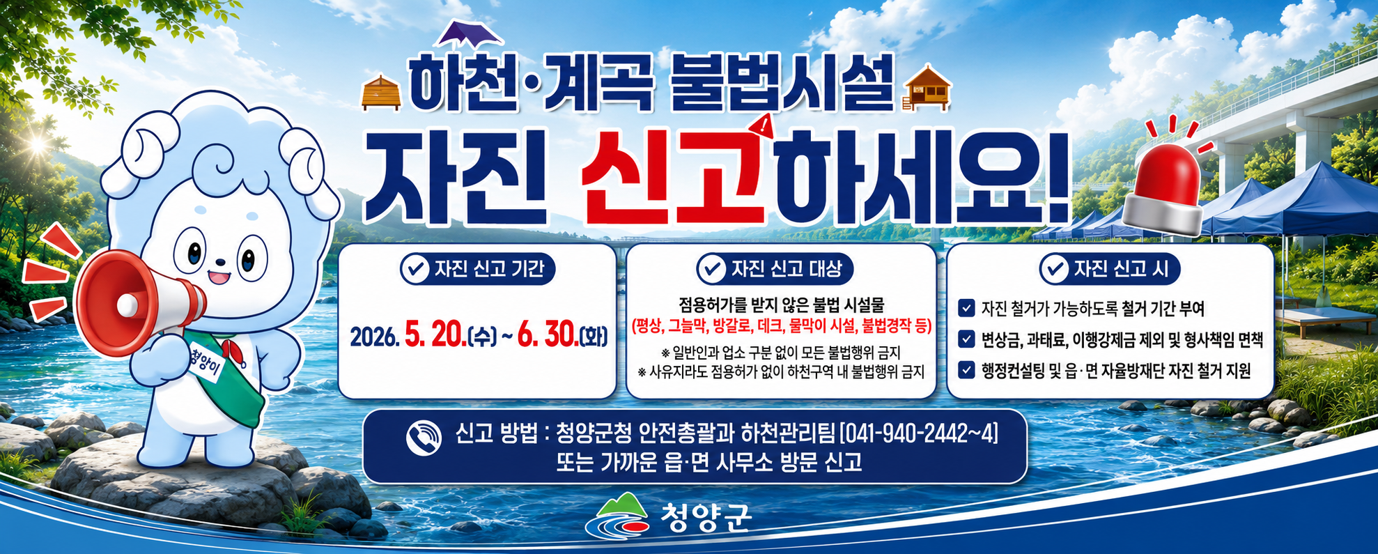 하천·계곡 불법시설 자진 신고하세요
자진신고기간 2026. 5. 20.(수) ~ 6. 30.(화)
자진신고대상 점용허가를 받지 않은 불법 시설물(평상, 그늘막, 방갈로, 데크, 물막이 시설, 불법경작 등)
일반인과 업소 구분 없이 모든 불법행위 금지
사유지라도 점용허가 없이 하천구역 내 불법행위 금지
자진신고시 자진 철거가 가능하도록 철거기간 부여, 변상금 , 과태료, 이행강제금 제외 및 형사책임 면첵, 행정 컨설팅 및 읍·면 자율방재단 자진 철거 지원
신고방법: 청양군청 안전총괄과 하천관리팀(041-940-2442~4) 또는 가까운 읍·면 사무소 방문 신