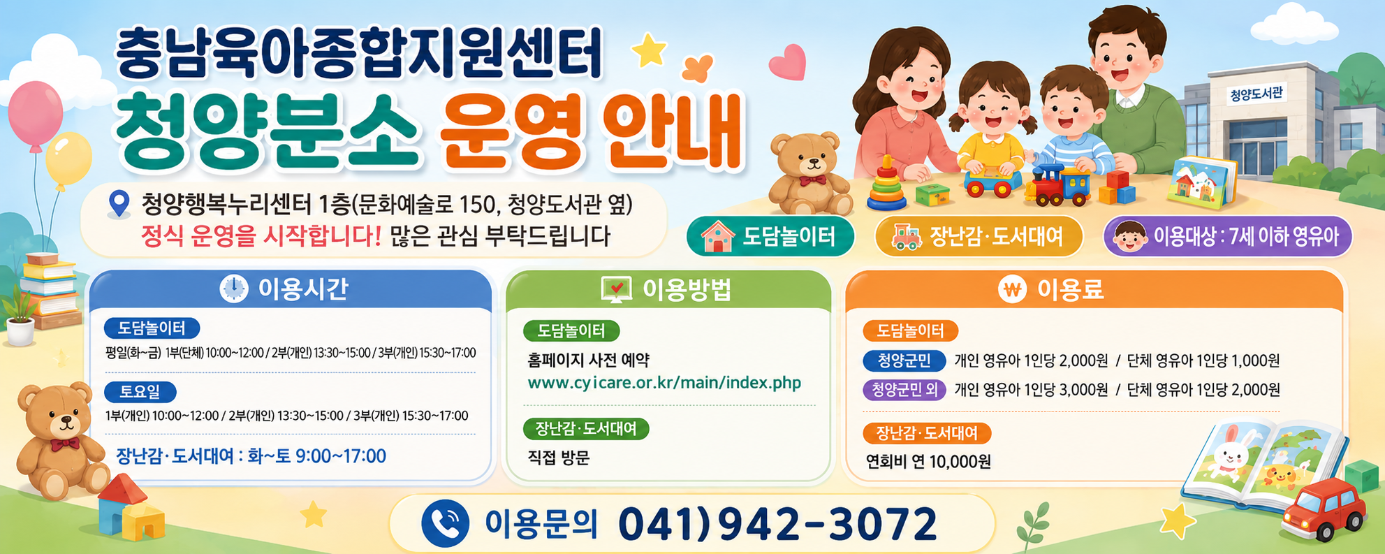 충남육아종합지원센터 청양분소 운영 안내

청양행복누리센터 1층 문화예술로 150, 청양도서관 옆

정식 운영을 시작합니다! 많은 관심 부탁드립니다.

주요 내용 도담놀이터 장난감·도서대여 
이용대상: 7세 이하 영유아
이용시간 도담놀이터 평일 화~금 1회 단체 10:00~12:00 2회 개인 13:30~15:00 3회 개인 15:30~17:00
토요일 1회 개인 10:00~12:00 2회 개인 13:30~15:00 3회 개인 15:30~17:00
장난감·도서대여 화~토 9:00~17:00
이용방법 도담놀이터 홈페이지 사전 예약 www.cyicare.or.kr/main/index.php
장난감·도서대여 직접 방문
이용료 도담놀이터 청양군민 개인 영유아 1인당 2,000원 단체 영유아 1인당 1,000원
청양군민 외 개인 영유아 1인당 3,000원 단체 영유아 1인당 2,000원
장난감·도서대여 연회비 연 10,000원
이용문의 041)942-3072